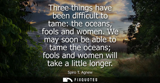 Small: Three things have been difficult to tame: the oceans, fools and women. We may soon be able to tame the 