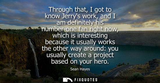 Small: Through that, I got to know Jerrys work, and I am definitely his number-one fan right now, which is int