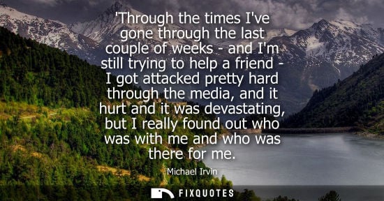 Small: Through the times Ive gone through the last couple of weeks - and Im still trying to help a friend - I 