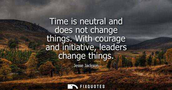Small: Time is neutral and does not change things. With courage and initiative, leaders change things
