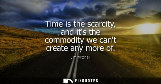 Small: Time is the scarcity, and its the commodity we cant create any more of