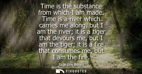 Small: Time is the substance from which I am made. Time is a river which carries me along, but I am the river it is a