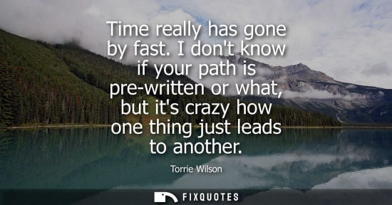 Small: Time really has gone by fast. I dont know if your path is pre-written or what, but its crazy how one th