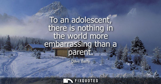 Small: To an adolescent, there is nothing in the world more embarrassing than a parent