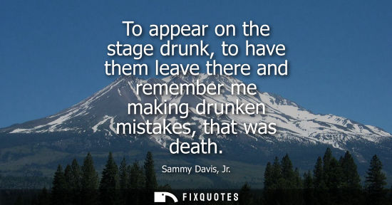 Small: To appear on the stage drunk, to have them leave there and remember me making drunken mistakes, that wa