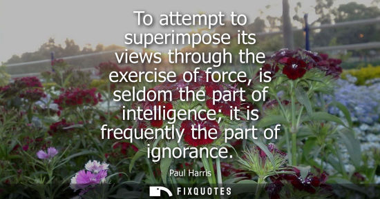 Small: To attempt to superimpose its views through the exercise of force, is seldom the part of intelligence i