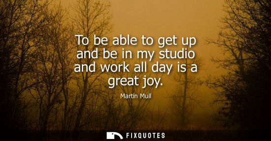 Small: To be able to get up and be in my studio and work all day is a great joy