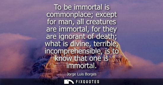 Small: To be immortal is commonplace except for man, all creatures are immortal, for they are ignorant of death what 