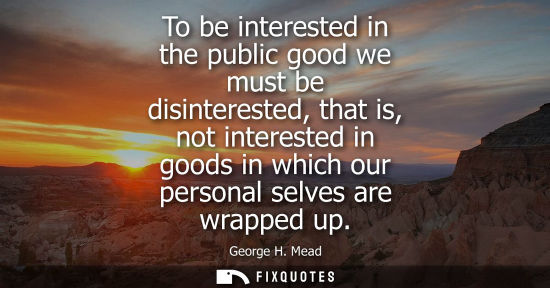 Small: To be interested in the public good we must be disinterested, that is, not interested in goods in which