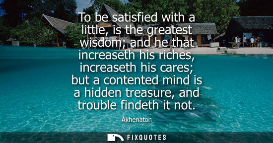 Small: To be satisfied with a little, is the greatest wisdom and he that increaseth his riches, increaseth his cares 