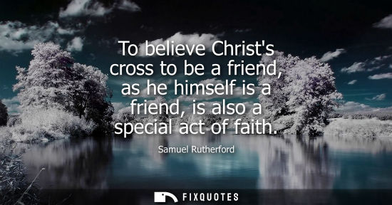 Small: To believe Christs cross to be a friend, as he himself is a friend, is also a special act of faith