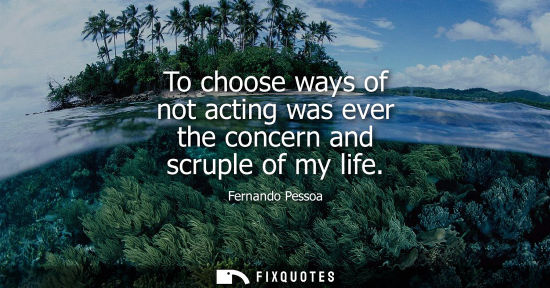 Small: To choose ways of not acting was ever the concern and scruple of my life