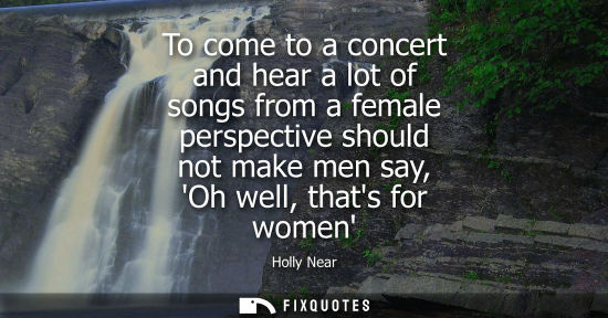 Small: To come to a concert and hear a lot of songs from a female perspective should not make men say, Oh well