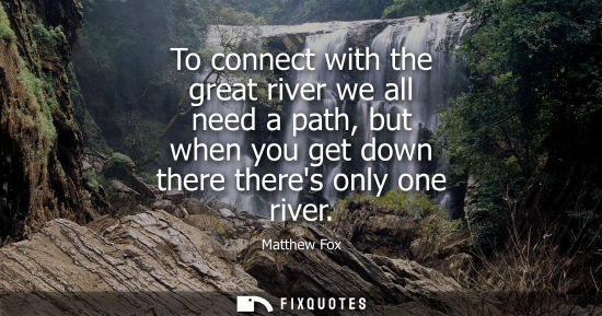 Small: To connect with the great river we all need a path, but when you get down there theres only one river