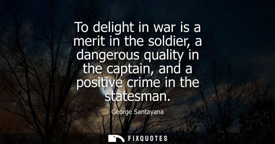 Small: To delight in war is a merit in the soldier, a dangerous quality in the captain, and a positive crime i