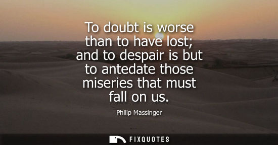Small: To doubt is worse than to have lost and to despair is but to antedate those miseries that must fall on 