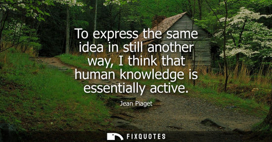 Small: To express the same idea in still another way, I think that human knowledge is essentially active