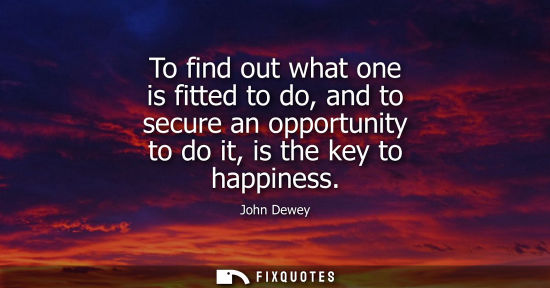 Small: To find out what one is fitted to do, and to secure an opportunity to do it, is the key to happiness