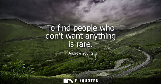 Small: To find people who dont want anything is rare