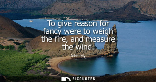 Small: To give reason for fancy were to weigh the fire, and measure the wind