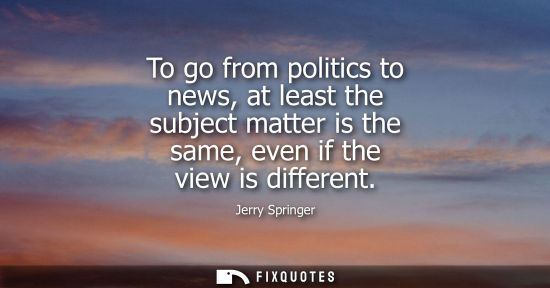 Small: To go from politics to news, at least the subject matter is the same, even if the view is different
