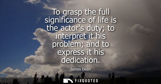 Small: To grasp the full significance of life is the actors duty to interpret it his problem and to express it