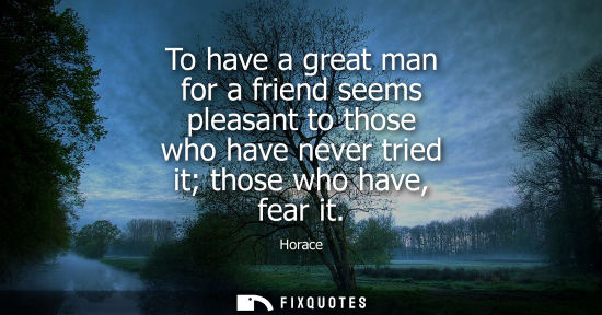 Small: To have a great man for a friend seems pleasant to those who have never tried it those who have, fear i