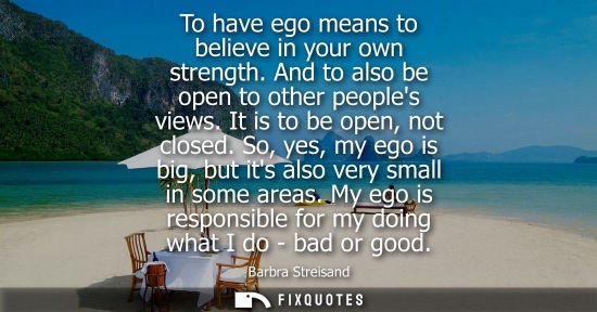 Small: To have ego means to believe in your own strength. And to also be open to other peoples views. It is to