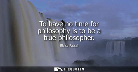 Small: To have no time for philosophy is to be a true philosopher
