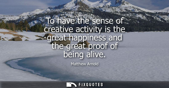 Small: To have the sense of creative activity is the great happiness and the great proof of being alive