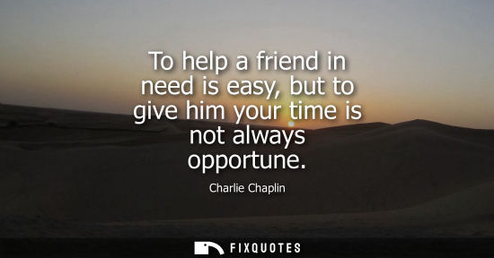 Small: To help a friend in need is easy, but to give him your time is not always opportune