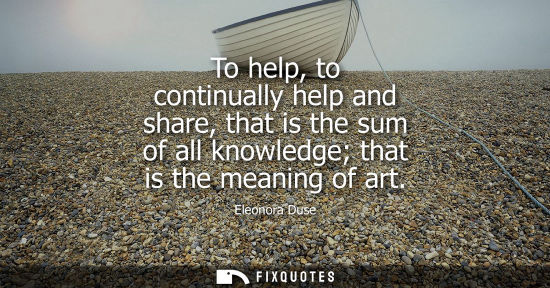 Small: To help, to continually help and share, that is the sum of all knowledge that is the meaning of art