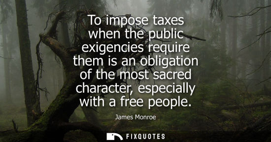 Small: To impose taxes when the public exigencies require them is an obligation of the most sacred character, 