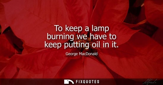 Small: To keep a lamp burning we have to keep putting oil in it