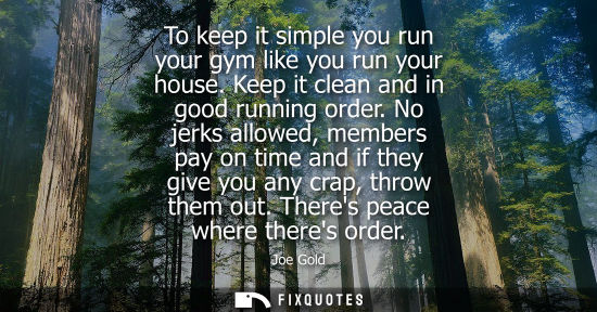 Small: To keep it simple you run your gym like you run your house. Keep it clean and in good running order.