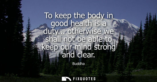 Small: To keep the body in good health is a duty... otherwise we shall not be able to keep our mind strong and