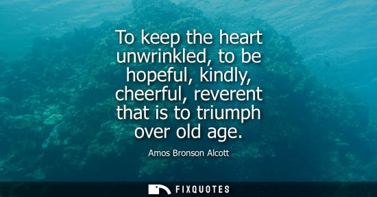 Small: To keep the heart unwrinkled, to be hopeful, kindly, cheerful, reverent that is to triumph over old age - Amos