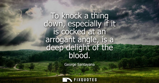 Small: To knock a thing down, especially if it is cocked at an arrogant angle, is a deep delight of the blood