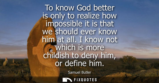 Small: To know God better is only to realize how impossible it is that we should ever know him at all.
