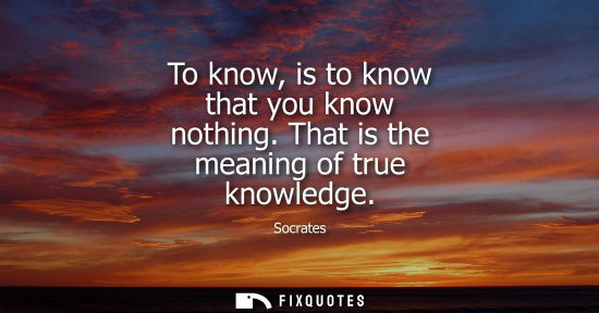Small: To know, is to know that you know nothing. That is the meaning of true knowledge