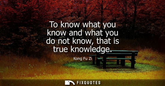 Small: To know what you know and what you do not know, that is true knowledge