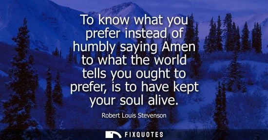 Small: To know what you prefer instead of humbly saying Amen to what the world tells you ought to prefer, is t