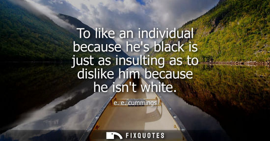 Small: To like an individual because hes black is just as insulting as to dislike him because he isnt white