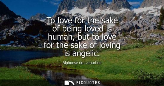 Small: To love for the sake of being loved is human, but to love for the sake of loving is angelic