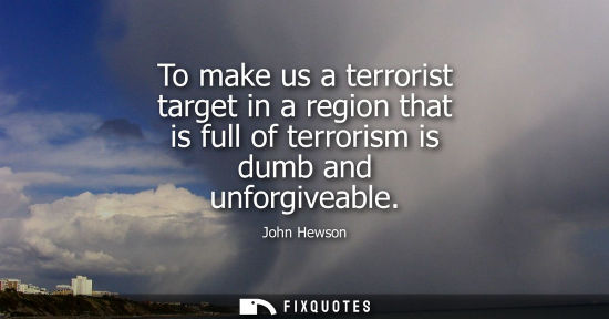 Small: To make us a terrorist target in a region that is full of terrorism is dumb and unforgiveable