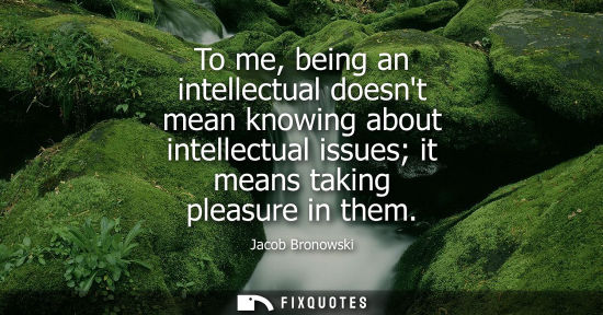 Small: To me, being an intellectual doesnt mean knowing about intellectual issues it means taking pleasure in 