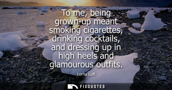 Small: To me, being grown-up meant smoking cigarettes, drinking cocktails, and dressing up in high heels and glamouro