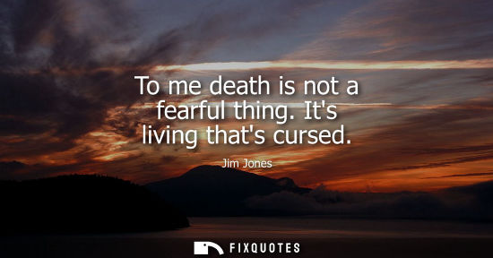 Small: To me death is not a fearful thing. Its living thats cursed