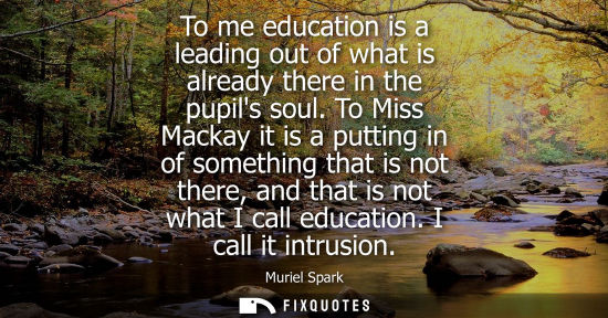 Small: To me education is a leading out of what is already there in the pupils soul. To Miss Mackay it is a pu