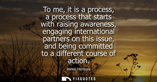 Small: To me, it is a process, a process that starts with raising awareness, engaging international partners o